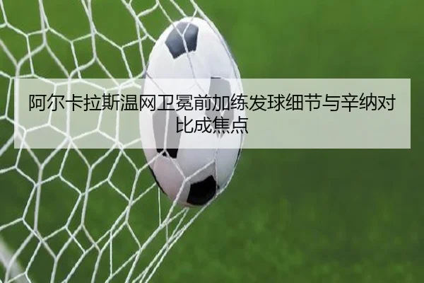 阿尔卡拉斯温网卫冕前加练发球细节与辛纳对比成焦点