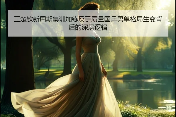王楚钦新周期集训加练反手质量国乒男单格局生变背后的深层逻辑